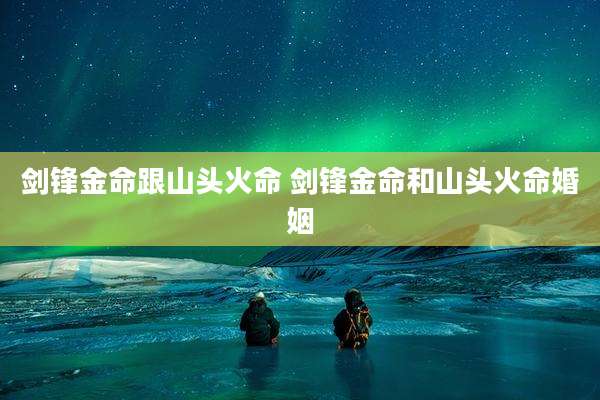 剑锋金命跟山头火命 剑锋金命和山头火命婚姻