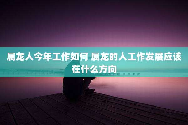 属龙人今年工作如何 属龙的人工作发展应该在什么方向