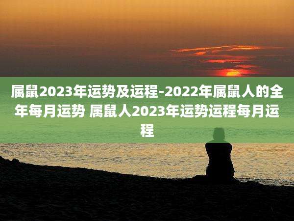 属鼠2023年运势及运程-2022年属鼠人的全年每月运势 属鼠人2023年运势运程每月运程