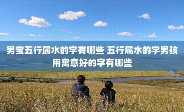 男宝五行属水的字有哪些 五行属水的字男孩用寓意好的字有哪些