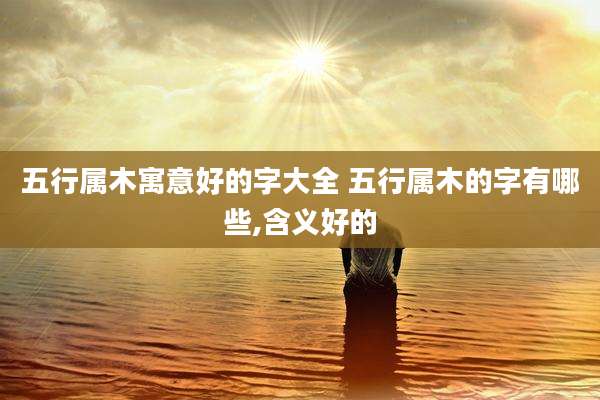 五行属木寓意好的字大全 五行属木的字有哪些,含义好的
