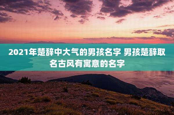 2021年楚辞中大气的男孩名字 男孩楚辞取名古风有寓意的名字
