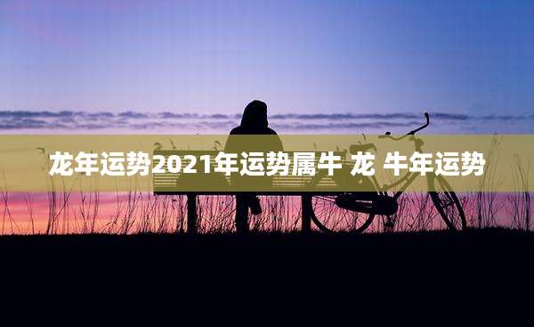 龙年运势2021年运势属牛 龙 牛年运势