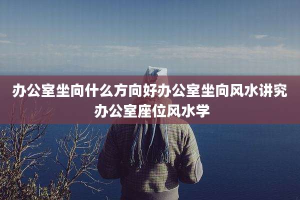 办公室坐向什么方向好办公室坐向风水讲究 办公室座位风水学