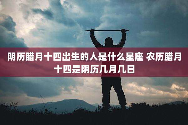 阴历腊月十四出生的人是什么星座 农历腊月十四是阴历几月几日