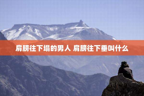 肩膀往下塌的男人 肩膀往下垂叫什么