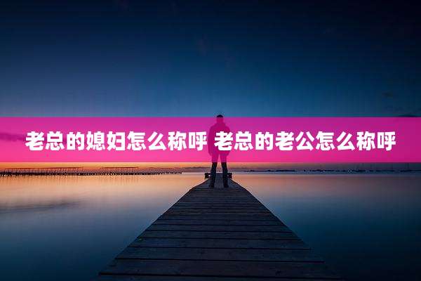老总的媳妇怎么称呼 老总的老公怎么称呼