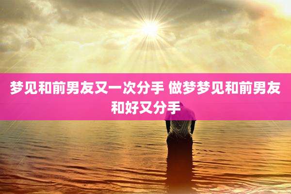 梦见和前男友又一次分手 做梦梦见和前男友和好又分手