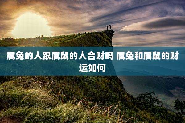 属兔的人跟属鼠的人合财吗 属兔和属鼠的财运如何