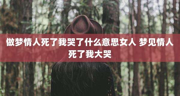 做梦情人死了我哭了什么意思女人 梦见情人死了我大哭