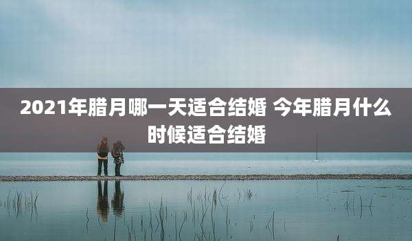 2021年腊月哪一天适合结婚 今年腊月什么时候适合结婚