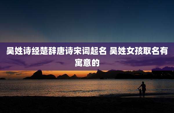 吴姓诗经楚辞唐诗宋词起名 吴姓女孩取名有寓意的