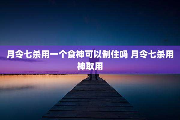 月令七杀用一个食神可以制住吗 月令七杀用神取用