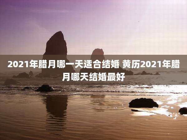 2021年腊月哪一天适合结婚 黄历2021年腊月哪天结婚最好