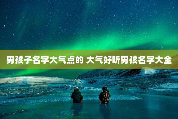 男孩子名字大气点的 大气好听男孩名字大全