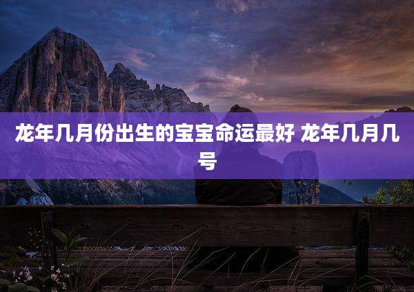 龙年几月份出生的宝宝命运最好 龙年几月几号