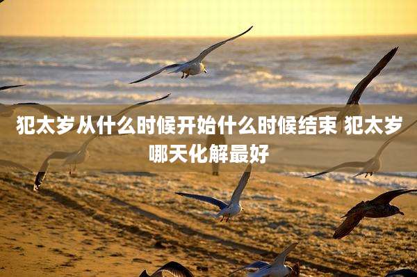 犯太岁从什么时候开始什么时候结束 犯太岁哪天化解最好