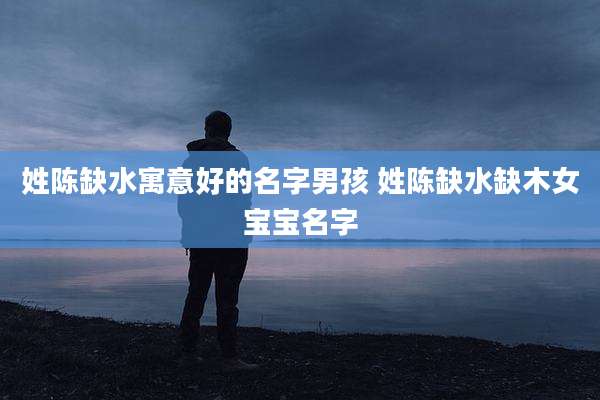 姓陈缺水寓意好的名字男孩 姓陈缺水缺木女宝宝名字
