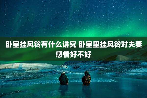 卧室挂风铃有什么讲究 卧室里挂风铃对夫妻感情好不好