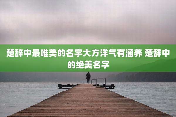 楚辞中最唯美的名字大方洋气有涵养 楚辞中的绝美名字