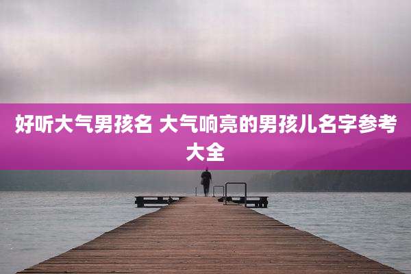 好听大气男孩名 大气响亮的男孩儿名字参考大全