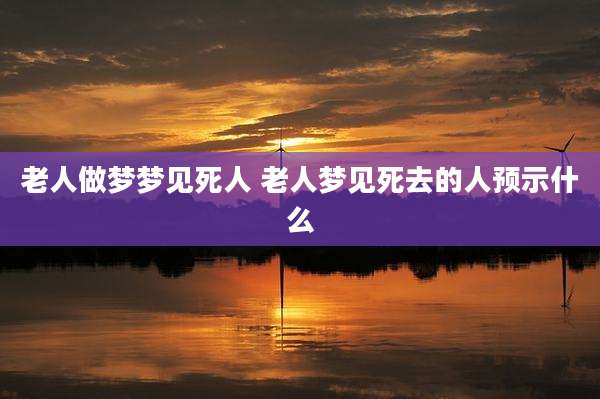 老人做梦梦见死人 老人梦见死去的人预示什么