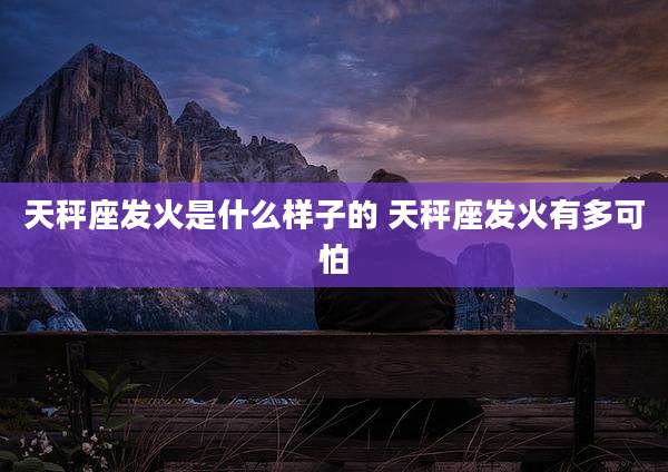 天秤座发火是什么样子的 天秤座发火有多可怕