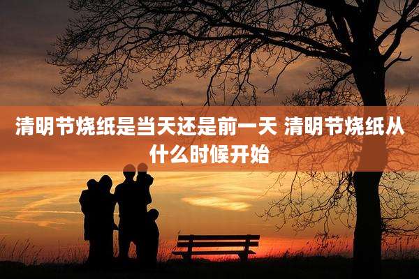 清明节烧纸是当天还是前一天 清明节烧纸从什么时候开始