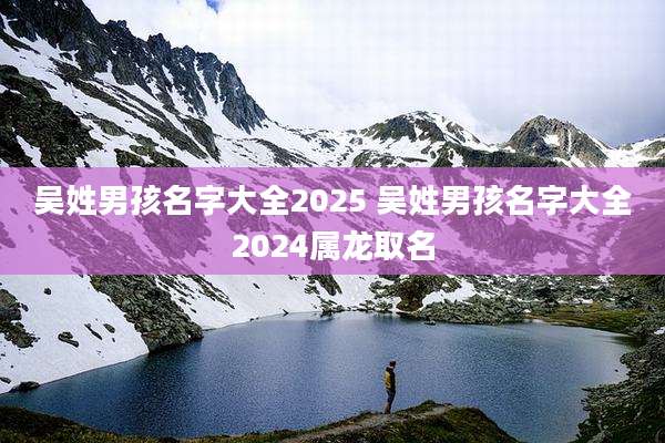 吴姓男孩名字大全2025 吴姓男孩名字大全2024属龙取名