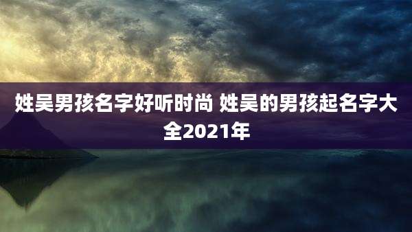 姓吴男孩名字好听时尚 姓吴的男孩起名字大全2021年