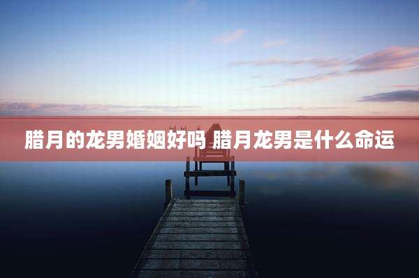 腊月的龙男婚姻好吗 腊月龙男是什么命运