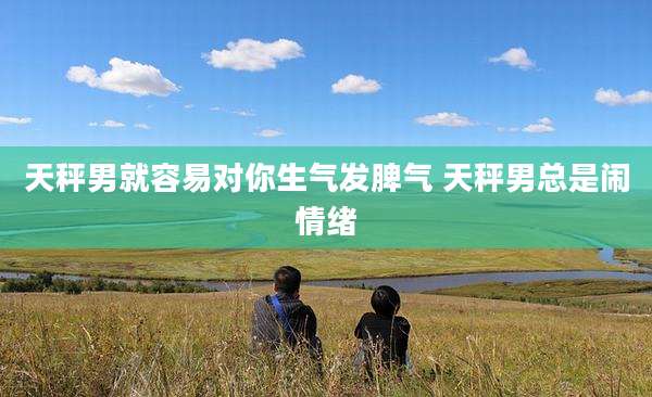 天秤男就容易对你生气发脾气 天秤男总是闹情绪