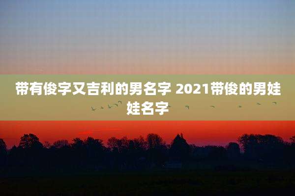 带有俊字又吉利的男名字 2021带俊的男娃娃名字