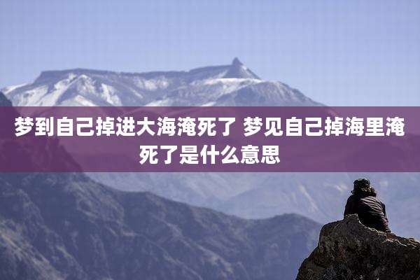 梦到自己掉进大海淹死了 梦见自己掉海里淹死了是什么意思