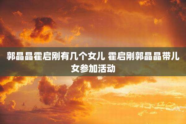 郭晶晶霍启刚有几个女儿 霍启刚郭晶晶带儿女参加活动