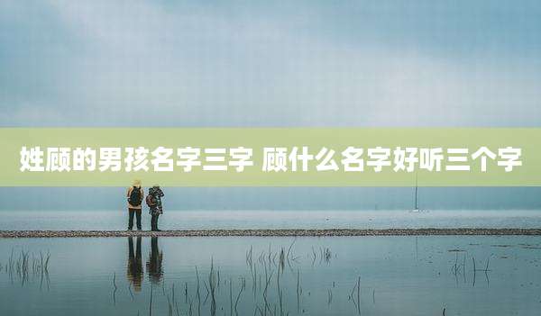 姓顾的男孩名字三字 顾什么名字好听三个字