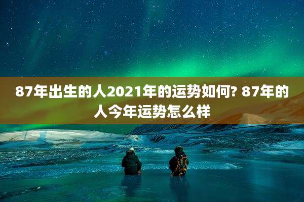 87年出生的人2021年的运势如何? 87年的人今年运势怎么样