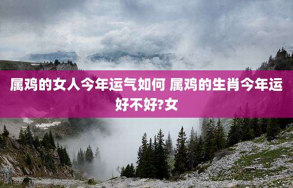 属鸡的女人今年运气如何 属鸡的生肖今年运好不好?女