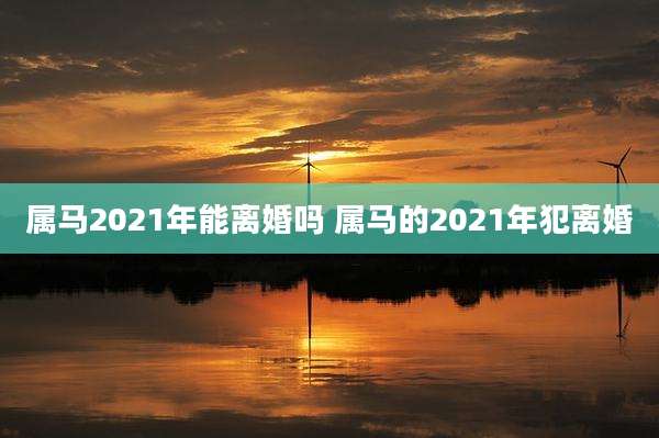 属马2021年能离婚吗 属马的2021年犯离婚