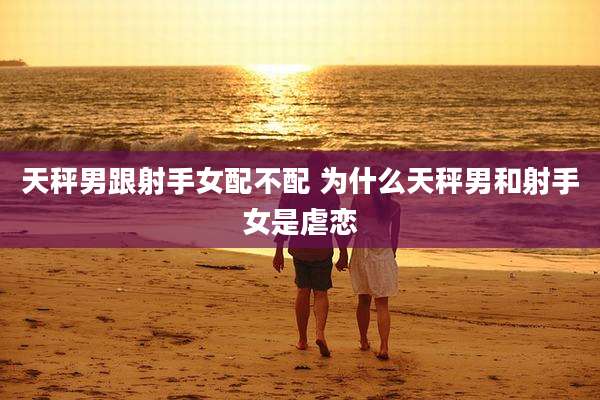 天秤男跟射手女配不配 为什么天秤男和射手女是虐恋