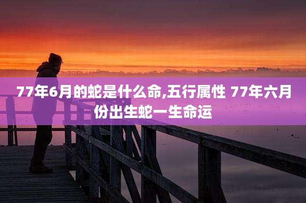 77年6月的蛇是什么命,五行属性 77年六月份出生蛇一生命运