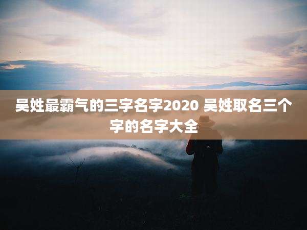 吴姓最霸气的三字名字2020 吴姓取名三个字的名字大全