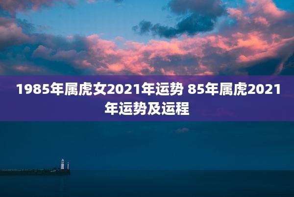 1985年属虎女2021年运势 85年属虎2021年运势及运程