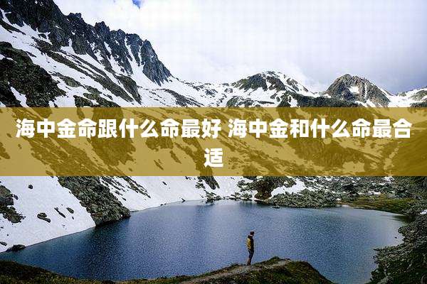 海中金命跟什么命最好 海中金和什么命最合适