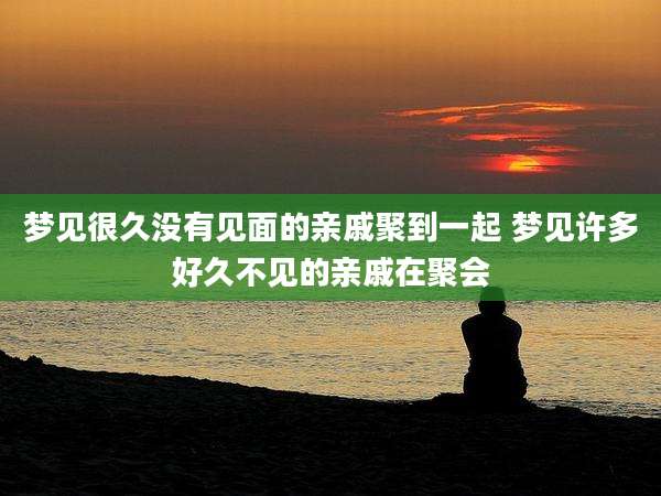 梦见很久没有见面的亲戚聚到一起 梦见许多好久不见的亲戚在聚会