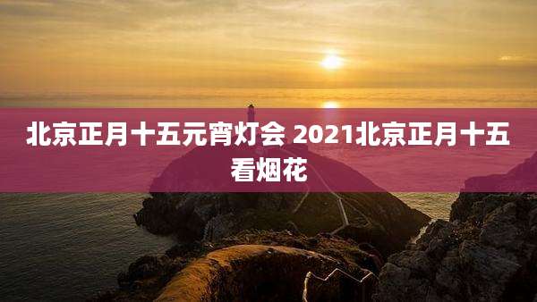 北京正月十五元宵灯会 2021北京正月十五看烟花