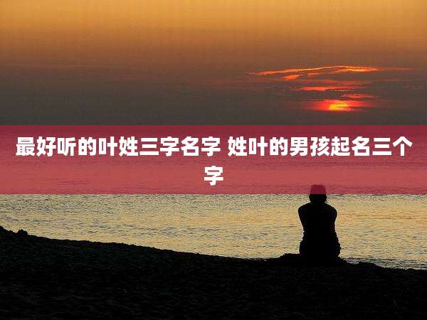 最好听的叶姓三字名字 姓叶的男孩起名三个字