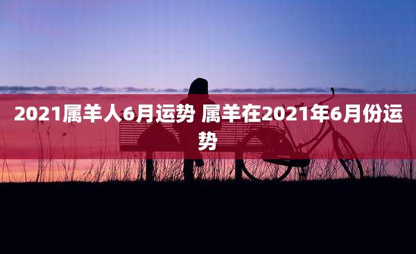 2021属羊人6月运势 属羊在2021年6月份运势