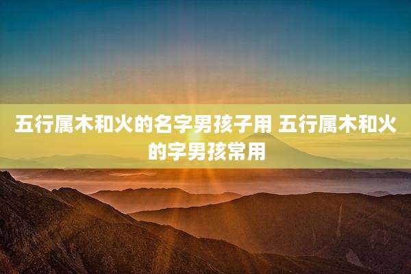 五行属木和火的名字男孩子用 五行属木和火的字男孩常用