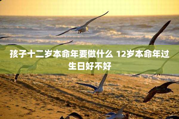孩子十二岁本命年要做什么 12岁本命年过生日好不好